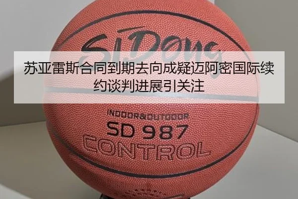 苏亚雷斯合同到期去向成疑迈阿密国际续约谈判进展引关注