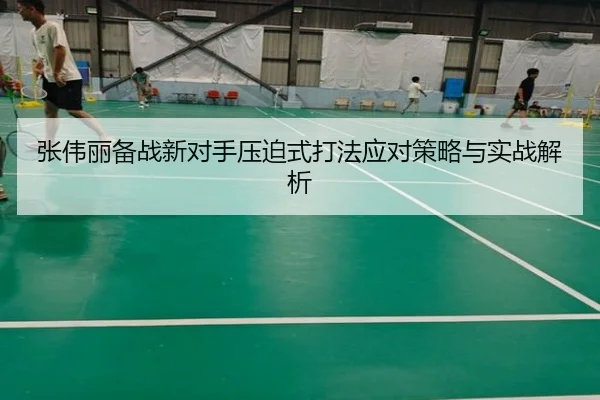 张伟丽备战新对手压迫式打法应对策略与实战解析