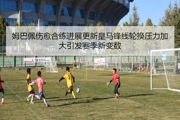 姆巴佩伤愈合练进展更新皇马锋线轮换压力加大引发赛季新变数